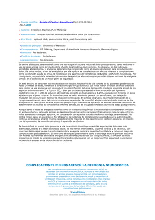 Fuente científica: Annals of Cardiac Anaesthesia15(4):259-263 Oct,
2012 aSNC

  Autores: El-Deeb A, Elgamal AF, El-Morzy GZ

  Palabras clave: bloqueo epidural, bloqueo paravertebral, dolor por toracotomía

  Key Words: epidural block, paravertebral block, post-thoracotomy pain


  Institución principal: University of Mansoura
  Correspondencia: GZ El-Morzy, Department of Anesthesia Mansoura University, Mansoura Egipto
  Patrocinio: No declarado.
  Conflicto de interés: No declarado.
  Agradecimientos: No declarado.

Se define al bloqueo paravertebral como una estrategia eficaz para reducir el dolor postoperatorio, tanto mediante el
uso de dosis únicas como por medio de la infusión local continua con catéteres. No obstante, en los individuos
sometidos a toracotomía, la analgesia epidural se ha considerado como el recurso de elección para la reducción del
dolor. De todos modos, el uso de analgésicos por vía epidural se correlaciona con efectos adversos o complicaciones
como la retención aguda de orina, la hipotensión o la aparición de hematomas epidurales o disfunción neurológica. Por
consiguiente, se postula la necesidad de recursos terapéuticos alternativos que permiten obtener un nivel de analgesia
similar, en el contexto de un mejor perfil de seguridad.

En este ensayo, se describen los resultados de un estudio prospectivo de una cohorte de 60 pacientes pediátricos de
hasta 24 meses de edad, sometidos a toracotomía por cirugía cardíaca. Los niños fueron divididos de modo aleatorio
para recibir ya sea analgesia por vía epidural tras identificación del área de inserción mediante ecografía a nivel de los
espacios intervertebrales T6 a T9 (n = 27), o bien por un acceso paravertebral hasta ubicación del ligamento
costotransverso (n = 28). La solución administrada consistió en bupivacaína al 0.25% asociada con fentanilo en dosis
ajustadas por el peso corporal. En todos los casos se indicó anestesia general con sevoflurano, con relajación
muscular con atracurio para facilitar la intubación orotraqueal. En ambos subgrupos, la principal motivación de la
cirugía consistió en el cierre del conducto arterioso persistente. Se cuantificó el efecto de la infusión continua de los
analgésicos en cada grupo durante el período posquirúrgico mediante la aplicación de escalas validadas. Asimismo, se
determinaron los niveles de cortisolemia en forma seriada, así de los gases exhalados durante la etapa postoperatoria.

Aunque tanto el nivel de analgesia obtenido como las variables bioquímicas y respiratorias se consideraron similares
en ambas cohortes, la tasa de errores en la colocación de los catéteres fue significativamente más elevada entre los
niños sometidos a analgesia epidural, en comparación con aquellos tratados mediante abordaje paravertebral (7%
contra ningún caso, en ese orden). Por otra parte, la incidencia de complicaciones asociadas con la administración
continua de analgesia alcanzó niveles estadísticamente mayores en los pacientes con catéteres epidural, en relación
con la hipotensión, la retención de orina y la aparición de vómitos.

Se hace énfasis en que el dolor posterior a una toracotomía constituye una de las experiencias dolorosas más
acentuadas, debido a la lesión quirúrgica costal, de los nervios intercostales, la pared torácica y de la pleura, con
inserción de drenajes locales. La optimización de la analgesia mejora la capacidad ventilatoria y reduce el riesgo de
complicaciones postoperatorias. Si bien tanto el bloqueo paravertebral como el abordaje epidural parecen asociarse
con niveles equivalentes de eficacia analgésica en pacientes pediátricos con cirugía cardíaca, la infusión de estos
productos por medio de un acceso paravertebral podría relacionarse con un mejor perfil de seguridad y una menor
incidencia de errores en la colocación de los catéteres.




       COMPLICACIONES PULMONARES EN LA NEUMONIA NEUMOCOCICA
                             Las complicaciones pulmonares fueron frecuentes (38%) en
                           pacientes con neumonía neumocócica, aunque la mortalidad fue
                              similar en ambos grupos, los pacientes con complicaciones
                           pulmonares presentaron mas bacteremia,shock y necesidad de
                          ventilacion mecanica, como consecuencia necesitaron mas ingreso
                             en UCI y tuvieron una mayor estancia hospitalaria.No hubo
                             diferencia en cuanto a distribucion de serotipos, pero si una
                              tendencia a la presencia del serotipo 19A en los casos con
                                             complicaciones pulmonares.

                                                    *Catia Cillóniz
                                describe para SIIC los aspectos relevantes de su trabajo
 