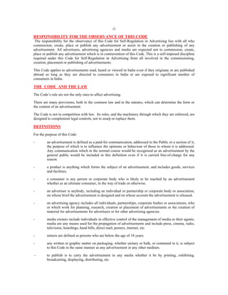 -2-

RESPONSIBILITY FOR THE OBSERVANCE OF THIS CODE
The responsibility for the observance of this Code for Self-Regulation in Advertising lies with all who
commission, create, place or publish any advertisement or assist in the creation or publishing of any
advertisement. All advertisers, advertising agencies and media are expected not to commission, create,
place or publish any advertisement which is in contravention of this Code. This is a self-imposed discipline
required under this Code for Self-Regulation in Advertising from all involved in the commissioning,
creation, placement or publishing of advertisements.
This Code applies to advertisements read, heard or viewed in India even if they originate or are published
abroad so long as they are directed to consumers in India or are exposed to significant number of
consumers in India.

THE CODE AND THE LAW
The Code’s rule are not the only ones to affect advertising.
There are many provisions, both in the common law and in the statutes, which can determine the form or
the content of an advertisement.
The Code is not in competition with law. Its rules, and the machinery through which they are enforced, are
designed to complement legal controls, not to usurp or replace them.

DEFINITIONS
For the purpose of this Code:
-

an advertisement is defined as a paid-for communication, addressed to the Public or a section of it,
the purpose of which is to influence the opinions or behaviour of those to whom it is addressed.
Any communication which in the normal course would be recognised as an advertisement by the
general public would be included in this definition even if it is carried free-of-charge for any
reason.

-

a product is anything which forms the subject of an advertisement, and includes goods, services
and facilities.

-

a consumer is any person or corporate body who is likely to be reached by an advertisement
whether as an ultimate consumer, in the way of trade or otherwise.

-

an advertiser is anybody, including an individual or partnership or corporate body or association,
on whose brief the advertisement is designed and on whose account the advertisement is released.

-

an advertising agency includes all individuals, partnerships, corporate bodies or associations, who
or which work for planning, research, creation or placement of advertisements or the creation of
material for advertisements for advertisers or for other advertising agencies.

-

media owners include individuals in effective control of the management of media or their agents;
media are any means used for the propagation of advertisements and include press, cinema, radio,
television, hoardings, hand bills, direct mail, posters, internet, etc.

-

minors are defined as persons who are below the age of 18 years.

-

any written or graphic matter on packaging, whether unitary or bulk, or contained in it, is subject
to this Code in the same manner as any advertisement in any other medium.

-

to publish is to carry the advertisement in any media whether it be by printing, exhibiting,
broadcasting, displaying, distributing, etc.

 