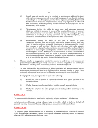 -4-

(d)

Special care and restraint has to be exercised in advertisements addressed to those
suffering from weakness, any real or perceived inadequacy of any physical attributes
such as height or bust development, obesity, illness, impotence, infertility, baldness and
the like, to ensure that claims or representations directly or by implication, do not exceed
what is considered prudent by generally accepted standards of medical practice and the
actual efficacy of the product.

(e)

Advertisements inviting the public to invest money shall not contain statements
which may mislead the consumer in respect of the security offered, rates of return or
terms of amortisation; where any of the foregoing elements are contingent upon the
continuance of or change in existing conditions, or any other assumptions, such
conditions or assumptions must be clearly indicated in the advertisement.

(f)

Advertisements inviting the public to take part in lotteries or prize
competitions permitted under law or which hold out the prospect of gifts shall state
clearly all material conditions as to enable the consumer to obtain a true and fair view of
their prospects in such activities. Further, such advertisers shall make adequate
provisions for the judging of such competitions, announcement of the results and the fair
distribution of prizes or gifts according to the advertised terms and conditions within a
reasonable period of time. With regard to the announcement of results, it is clarified that
the advertiser’s responsibility under this section of the Code is discharged adequately if
the advertiser publicizes the main results in the media used to announce the competition
as far as is practicable, and advises the individual winners by post.

6.

Obvious untruths or exaggerations intended to amuse or to catch the eye of the consumer are
permissible provided that they are clearly to be seen as humorous or hyperbolic and not likely to
be understood as making literal or misleading claims for the advertised product.

7.

In mass manufacturing and distribution of goods and services it is possible that there may be
an occasional, unintentional lapse in the fulfilment of an advertised promise or claim. Such
occasional, unintentional lapses may not invalidate the advertisement in terms of this Code.
In judging such issues, due regard shall be given to the following:
(a)

Whether the claim or promise is capable of fulfillment by a typical specimen of the
product advertised.

(b)

Whether the proportion of product failures is within generally acceptable limits.

(c)

Whether the advertiser has taken prompt action to make good the deficiency to the
consumer.

CHAPTER II
To ensure that Advertisements are not offensive to generally accepted standards of Public Decency.
Advertisements should contain nothing indecent, vulgar or repulsive which is likely, in the light of
generally prevailing standards of decency and propriety, to cause grave or widespread offence.

CHAPTER III
To safeguard against the indiscriminate use of Advertising in situations or of the Promotion of Products
which are regarded as Hazardous or Harmful to society or to individuals, particularly minors, to a degree or
of a type which is Unacceptable to Society at Large.

 