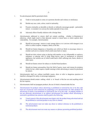 -51.

No advertisement shall be permitted which:
(a)
(b)

Derides any race, caste, colour, creed or nationality.

(c)

Presents criminality as desirable or directly or indirectly encourages people - particularly
minors - to emulate it or conveys the modus operandi of any crime.

(d)
2.

Tends to incite people to crime or to promote disorder and violence or intolerance.

Adversely affects friendly relations with a foreign State.

Advertisements addressed to minors shall not contain anything, whether in illustration or
otherwise, which might result in their physical, mental or moral harm or which exploits their
vulnerability. For example, Advertisements:
(a)

Should not encourage minors to enter strange places or to converse with strangers in an
effort to collect coupons, wrappers, labels or the like.

(b)

Should not feature dangerous or hazardous acts which are likely to encourage minors to
emulate such acts in a manner which could cause harm or injury.

(c)

Should not show minors using or playing with matches or any inflammable or explosive
substance; or playing with or using sharp knives, guns or mechanical or electrical
appliances, the careless use of which could lead to their suffering cuts, burns, shocks or
other injury.

(d)

Should not feature minors for tobacco or alcohol-based products.

(e)

Should not feature personalities from the field of sports, music and cinema for products
which, by law, either require a health warning in their advertising or cannot be purchased
by minors.

3.

Advertisements shall not, without justifiable reason, show or refer to dangerous practices or
manifest a disregard for safety or encourage negligence.

4.

Advertisements should contain nothing which is in breach of the law nor omit anything which
the law requires.

5.

Advertisements shall not propagate products, the use of which is banned under the law.

6.

Advertisements for products whose advertising is prohibited or restricted by law or by this code
must not circumvent such restrictions by purporting to be advertisements for other products the
advertising of which is not prohibited or restricted by law or by this code. In judging whether or
not any particular advertisement is an indirect advertisement for product whose advertising is
restricted or prohibited, due attention shall be paid to the following:
(a)

Visual content of the advertisement must depict only the product being advertised and not
the prohibited or restricted product in any form or manner

(b)

The advertisement must not make any direct or indirect reference to the prohibited or
restricted products

(c)

The advertisement must not create any nuances or phrases promoting prohibited products

 