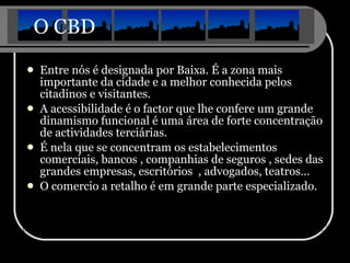 O CBD Entre nós é designada por Baixa. É a zona mais importante da cidade e a melhor conhecida pelos citadinos e visitantes. A acessibilidade é o factor que lhe confere um grande dinamismo funcional é uma área de forte concentração de actividades terciárias. É nela que se concentram os estabelecimentos comerciais, bancos , companhias de seguros , sedes das grandes empresas, escritórios  , advogados, teatros… O comercio a retalho é em grande parte especializado. 