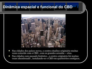 Dinâmica espacial e funcional do CBD Nas cidades dos países novos, o centro citadino originário muitas vezes coincide com o CBD , com os grandes arranha – céus. Nas cidades com passado histórico , o centro originário foi muitas vezes abandonado , instalando-se o CBD em quarteirões contíguos. 