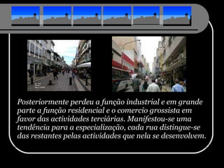 Posteriormente perdeu a função industrial e em grande parte a função residencial e o comercio grossista em favor das actividades terciárias. Manifestou-se uma tendência para a especialização, cada rua distingue-se das restantes pelas actividades que nela se desenvolvem. 