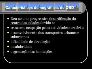 Características demográficas do CBD Deu-se uma progressiva  desertificação do centro das cidades  devido a: crescente ocupação pelas actividades terciárias desenvolvimento dos transportes urbanos e suburbanos dificuldade de circulação insalubridade degradação das habitações 