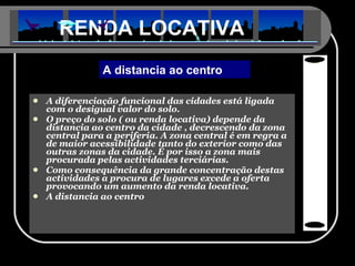 A diferenciação funcional das cidades está ligada com o desigual valor do solo. O preço do solo ( ou renda locativa) depende da distancia ao centro da cidade , decrescendo da zona central para a periferia. A zona central é em regra a de maior acessibilidade tanto do exterior como das outras zonas da cidade. É por isso a zona mais procurada pelas actividades terciárias. Como consequência da grande concentração destas actividades a procura de lugares excede a oferta provocando um aumento da renda locativa. A distancia ao centro RENDA LOCATIVA A distancia ao centro 