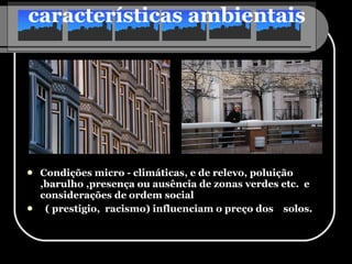 características ambientais   Condições micro - climáticas, e de relevo, poluição ,barulho ,presença ou ausência de zonas verdes etc.  e considerações de ordem social ( prestigio,  racismo) influenciam o preço dos  solos. 