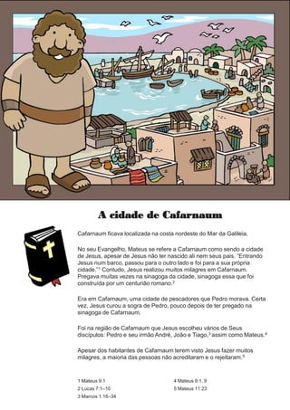 A cidade de Cafarnaum
Cafarnaum ficava localizada na costa nordeste do Mar da Galileia.
No seu Evangelho, Mateus se refere a Cafarnaum como sendo a cidade
de Jesus, apesar de Jesus não ter nascido ali nem seus pais. “Entrando
Jesus num barco, passou para o outro lado e foi para a sua própria
cidade.”1 Contudo, Jesus realizou muitos milagres em Cafarnaum.
Pregava muitas vezes na sinagoga da cidade, sinagoga essa que foi
construída por um centurião romano.2
Era em Cafarnaum, uma cidade de pescadores que Pedro morava. Certa
vez, Jesus curou a sogra de Pedro, pouco depois de ter pregado na
sinagoga de Cafarnaum.
Foi na região de Cafarnaum que Jesus escolheu vários de Seus
discípulos: Pedro e seu irmão André, João e Tiago,3 assim como Mateus.4
Apesar dos habitantes de Cafarnaum terem visto Jesus fazer muitos
milagres, a maioria das pessoas não acreditaram e o rejeitaram.5
1 Mateus 9:1
2 Lucas 7:1–10
3 Marcos 1:16–34
4 Mateus 9:1, 9
5 Mateus 11:23
 