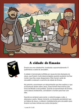 A cidade de Emaús
Emaús era uma cidadezinha, localizada a aproximadamente 11
quilômetros a oeste de Jerusalém.
A cidade é mencionada na Bíblia por causa de dois discípulos de
Jesus, que ficaram muito desencorajados quando souberam de Sua
morte e que Seu corpo desparecera. Eles haviam saído de
Jerusalém e estavam a caminho da cidade de Emaús.
No caminho, encontraram um desconhecido que lhes explicou o que
as Escrituras diziam sobre Jesus. Esse homem lhes ensinou dos
livros de Moisés e dos profetas. Quando se aproximaram de Emaús,
como estava anoitecendo, convidaram o homem para ficar com
eles.
Quando se sentaram para comer, o estranho pegou o pão, o
abençoou e partiu. Nesse momento, os discípulos perceberam que
se tratava de Jesus, e voltaram imediatamente para Jerusalém para
levarem as boas notícias aos outros discípulos.1
1 Lucas 24:13-35
 