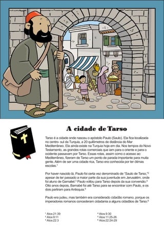 A cidade de Tarso
Tarso é a cidade onde nasceu o apóstolo Paulo (Saulo). Ela fica localizada
no centro- sul da Turquia, a 20 quilômetros de distância do Mar
Mediterrâneo. Ela ainda existe na Turquia hoje em dia. Nos tempos do Novo
Testamento, as grandes rotas comerciais que iam para o oriente e para o
ocidente passavam por Tarso. Essas rotas, assim como o acesso ao
Mediterrâneo, fizeram de Tarso um ponto de parada importante para muita
gente. Além de ser uma cidade rica, Tarso era conhecida por ter ótimas
escolas.1
Por haver nascido lá, Paulo foi certa vez denominado de “Saulo de Tarso,”2
apesar de ter passado a maior parte da sua juventude em Jerusalém, onde
foi aluno de Gamaliel.3 Paulo voltou para Tarso depois da sua conversão.4
Oito anos depois, Barnabé foi até Tarso para se encontrar com Paulo, e os
dois partiram para Antioquia.5
Paulo era judeu, mas também era considerado cidadão romano, porque os
imperadores romanos concederam cidadania a alguns cidadãos de Tarso.6
¹ Atos 21:39
² Atos 9:11
³ Atos22:3
⁴ Atos 9:30
⁵ Atos11:25-26
⁶ Atos22:24-29
 