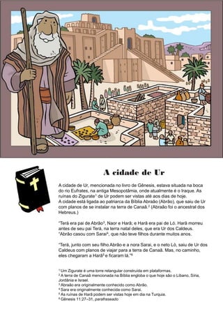 A cidade de Ur
A cidade de Ur, mencionada no livro de Gênesis, estava situada na boca
do rio Eufrates, na antiga Mesopotâmia, onde atualmente é o Iraque. As
ruínas do Zigurate1 de Ur podem ser vistas até aos dias de hoje.
A cidade está ligada ao patriarca da Bíblia Abraão (Abrão), que saiu de Ur
com planos de se instalar na terra de Canaã.2 (Abraão foi o ancestral dos
Hebreus.)
“Terá era pai de Abrão3, Naor e Harã; e Harã era pai de Ló. Harã morreu
antes de seu pai Terá, na terra natal deles, que era Ur dos Caldeus.
“Abrão casou com Sarai4, que não teve filhos durante muitos anos.
“Terá, junto com seu filho Abrão e a nora Sarai, e o neto Ló, saiu de Ur dos
Caldeus com planos de viajar para a terra de Canaã. Mas, no caminho,
eles chegaram a Harã5 e ficaram lá.”6
1 Um Zigurate é uma torre retangular construída em plataformas.
2 A terra de Canaã mencionada na Bíblia engloba o que hoje são o Líbano, Síria,
Jordânia e Israel.
3 Abraão era originalmente conhecido como Abrão.
4 Sara era originalmente conhecida como Sarai.
5 As ruínas de Harã podem ser vistas hoje em dia na Turquia.
6 Gênesis 11:27–31, parafraseado
 