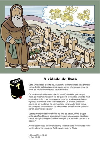 A cidade de Dotã
Dotã, uma cidade a norte de Jerusalém, foi mencionada pela primeira
vez na Bíblia na história de José, como sendo o lugar para onde os
filhos de Jacó haviam levado seus rebanhos.
Os irmãos mais velhos de José tinham ciúmes dele, por seu pai,
Jacó, se importar mais com ele do que com todos eles. Quando José
era adolescente, o pai o mandou procurar os irmãos que estavam
vigiando as ovelhas e ver como estavam. Os irmãos, cheios de
ciúme, se aproveitaram da oportunidade para vender José como
escravo para uma caravana de mercadores ismaelitas que passava
por ali a caminho do Egito.1
Dotã foi mencionada novamente no livro de 2 Reis, como o lugar
onde o profeta Eliseu e o seu servo tiveram uma visão de cavalos e
carros de fogo protegendo-os dos inimigos que estavam cercando a
cidade.2
A colina conhecida atualmente como Tell-Dothan foi identificada como
sendo o local da cidade de Dotã mencionada na Bíblia.
1 Gênesis 37:3–4, 12–36
2 2 Reis 6:8–23
 