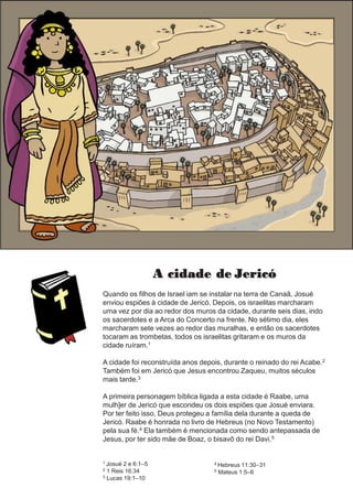A cidade de Jericó
Quando os filhos de Israel iam se instalar na terra de Canaã, Josué
enviou espiões à cidade de Jericó. Depois, os israelitas marcharam
uma vez por dia ao redor dos muros da cidade, durante seis dias, indo
os sacerdotes e a Arca do Concerto na frente. No sétimo dia, eles
marcharam sete vezes ao redor das muralhas, e então os sacerdotes
tocaram as trombetas, todos os israelitas gritaram e os muros da
cidade ruíram.1
A cidade foi reconstruída anos depois, durante o reinado do rei Acabe.2
Também foi em Jericó que Jesus encontrou Zaqueu, muitos séculos
mais tarde.3
A primeira personagem bíblica ligada a esta cidade é Raabe, uma
mulh]er de Jericó que escondeu os dois espiões que Josué enviara.
Por ter feito isso, Deus protegeu a família dela durante a queda de
Jericó. Raabe é honrada no livro de Hebreus (no Novo Testamento)
pela sua fé.4 Ela também é mencionada como sendo antepassada de
Jesus, por ter sido mãe de Boaz, o bisavô do rei Davi.5
1 Josué 2 e 6:1–5
2 1 Reis 16:34
3 Lucas 19:1–10
4 Hebreus 11:30–31
5 Mateus 1:5–6
 