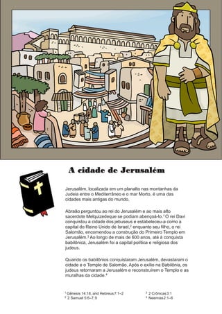 A cidade de Jerusalém
Jerusalém, localizada em um planalto nas montanhas da
Judeia entre o Mediterrâneo e o mar Morto, é uma das
cidades mais antigas do mundo.
Abraão perguntou ao rei do Jerusalém e ao mais alto
sacerdote Melquizedeque se podiam abençoá-lo.1 O rei Davi
conquistou a cidade dos jebuseus e estabeleceu-a como a
capital do Reino Unido de Israel,2 enquanto seu filho, o rei
Salomão, encomendou a construção do Primeiro Templo em
Jerusalém.3 Ao longo de mais de 600 anos, até à conquista
babilônica, Jerusalém foi a capital política e religiosa dos
judeus.
Quando os babilônios conquistaram Jerusalém, devastaram o
cidade e o Templo de Salomão. Após o exílio na Babilônia, os
judeus retornaram a Jerusalém e reconstruírem o Templo e as
muralhas da cidade.4
1 Gênesis 14:18, and Hebreus7:1–2
2 2 Samuel 5:6–7,9
3 2 Crônicas3:1
4 Neemias2:1–6
 