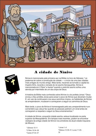 A cidade de Nínive
Nínive é mencionada pela primeira vez na Bíblia no livro de Gênesis.1 Lá
podemos ler sobre a construção da cidade — o início de uma das cidades
mais antigas do mundo antigo. Mais tarde, havendo se tornado a capital do
Império Sírio, durante o reinado do rei assírio Senaqueribe, Nínive é
mencionada em 2 Reis2 e Isaías3 quando o exército assírio sofreu uma
derrota por intermédio de um dos anjos de Deus.
A história da Bíblia mais conhecida sobre Nínive é a do profeta Jonas.4 Deus
enviou o Seu profeta Jonas para avisar o povo de Nínive que deveriam mudar.
E, em vez de continuarem nos seus caminhos ímpios, os habitantes de Nínive
se arrependeram, mudaram e começaram a seguir os caminhos de Deus.
Mais tarde, o povo de Nínive é homenageado pelo seu arrependimento num
comentário que Jesus fez quando as pessoas pediram um sinal antes de
começarem a respeitar e seguir os Seus ensinamentos.5
A cidade de Nínive, enquanto cidade assíria, estava localizada na parte
superior da Mesopotâmia. Em tempos mais recentes, podem se encontrar
vestígios da antiga cidade de Nínive nos arredores da atual cidade iraquiana
de Mossul.
1 Gênesis 10:11
2 2 Reis 19:34–36
3 Isaías 37:33–37
4 Jonas 1–4
5 Mateus 12:38–41; Lucas 11:29–
32
 