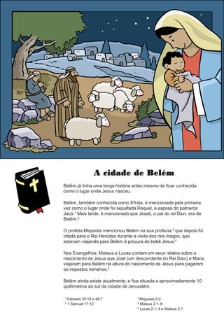A cidade de Belém
Belém já tinha uma longa história antes mesmo de ficar conhecida
como o lugar onde Jesus nasceu.
Belém, também conhecida como Efrata, é mencionada pela primeira
vez como o lugar onde foi sepultada Raquel, a esposa do patriarca
Jacó.1 Mais tarde, é mencionado que Jessé, o pai do rei Davi, era de
Belém.2
O profeta Miqueias mencionou Belém na sua profecia,3 que depois foi
citada para o Rei Herodes durante a visita dos reis magos, que
estavam viajando para Belém à procura do bebê Jesus.4
Nos Evangelhos, Mateus e Lucas contam em seus relatos sobre o
nascimento de Jesus que José (um descendente do Rei Davi) e Maria
viajaram para Belém na altura do nascimento de Jesus para pagarem
os impostos romanos.5
Belém ainda existe atualmente, e fica situada a aproximadamente 10
quilômetros ao sul da cidade de Jerusalém.
1 Gênesis 35:19 e 48:7
2 1 Samuel 17:12
3 Miqueias 5:2
4 Mateus 2:1–6
5 Lucas 2:1–4 e Mateus 2:1
 