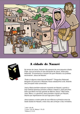 A cidade de Nazaré
No tempo de Jesus, Nazaré não passava de uma pequena cidade.
Filipe, que se tornaria um dos discípulos de Jesus, disse para
Natanael: “Encontramos o homem de quem Moisés e os profetas
escreveram: Jesus de Nazaré.”
“Pode vir alguma coisa boa de Nazaré?”1 Perguntou Natanael.
Ninguém iria procurar o Messias nessa cidadezinha rural, distante
das principais rotas comerciais.
José e Maria também estavam morando em Nazaré, quando o
anjo Gabriel apareceu primeiro a Maria e depois a José para lhes
dizer que Maria iria ficar grávida do Menino Jesus.2 Mais tarde,
José, Maria, e o garotinho Jesus também viveram em Nazaré,
depois que regressaram da sua fuga para o Egito.3
Jesus passou a maior parte da sua infância e primeiros anos da
idade adulta em Nazaré, onde viveu até começar o Seu ministério.
1 João 1:45–46
2 Lucas 1:26–35, Mateus 1:18–25
3 Mateus 2:13–23
 