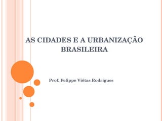 AS CIDADES E A URBANIZAÇÃO BRASILEIRA Prof. Felippe Viêtas Rodrigues 