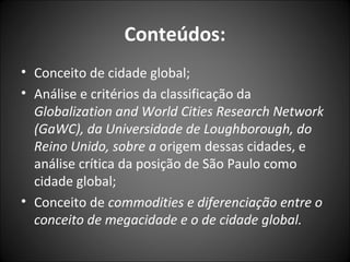 Conteúdos:
• Conceito de cidade global;
• Análise e critérios da classificação da
Globalization and World Cities Research Network
(GaWC), da Universidade de Loughborough, do
Reino Unido, sobre a origem dessas cidades, e
análise crítica da posição de São Paulo como
cidade global;
• Conceito de commodities e diferenciação entre o
conceito de megacidade e o de cidade global.
 
