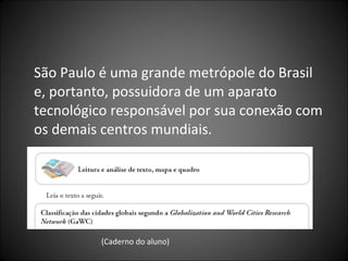 São Paulo é uma grande metrópole do Brasil
e, portanto, possuidora de um aparato
tecnológico responsável por sua conexão com
os demais centros mundiais.
(Caderno do aluno)
 