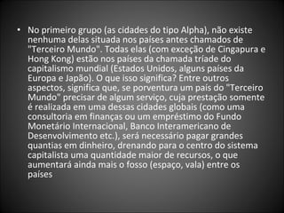 • No primeiro grupo (as cidades do tipo Alpha), não existe
nenhuma delas situada nos países antes chamados de
"Terceiro Mundo". Todas elas (com exceção de Cingapura e
Hong Kong) estão nos países da chamada tríade do
capitalismo mundial (Estados Unidos, alguns países da
Europa e Japão). O que isso significa? Entre outros
aspectos, significa que, se porventura um país do "Terceiro
Mundo" precisar de algum serviço, cuja prestação somente
é realizada em uma dessas cidades globais (como uma
consultoria em finanças ou um empréstimo do Fundo
Monetário Internacional, Banco Interamericano de
Desenvolvimento etc.), será necessário pagar grandes
quantias em dinheiro, drenando para o centro do sistema
capitalista uma quantidade maior de recursos, o que
aumentará ainda mais o fosso (espaço, vala) entre os
países
 