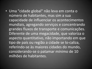 • Uma "cidade global" não leva em conta o
número de habitantes, mas sim a sua
capacidade de influenciar os acontecimentos
mundiais, agregando serviços e concentrando
grandes fluxos de transporte e comunicações.
Diferente de uma megacidade, que valoriza o
aspecto quantitativo, não importando em que
tipo de país ou região a cidade se lo­caliza,
referindo­se às maiores cidades do mundo,
considerando­se o patamar mínimo de 10
milhões de habitantes.
 