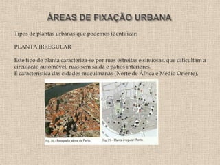 Tipos de plantas urbanas que podemos identificar:

PLANTA IRREGULAR

Este tipo de planta caracteriza-se por ruas estreitas e sinuosas, que dificultam a
circulação automóvel, ruas sem saída e pátios interiores.
É característica das cidades muçulmanas (Norte de África e Médio Oriente).
 