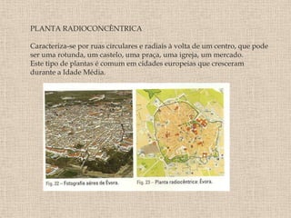 PLANTA RADIOCONCÊNTRICA

Caracteriza-se por ruas circulares e radiais à volta de um centro, que pode
ser uma rotunda, um castelo, uma praça, uma igreja, um mercado.
Este tipo de plantas é comum em cidades europeias que cresceram
durante a Idade Média.
 