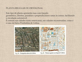 PLANTA REGULAR OU ORTOGONAL

Este tipo de planta apresenta ruas com traçado
geométrico, direitas, paralelas e perpendiculares umas às outras, facilitando
a circulação automóvel.
É comum nas cidades norte-americanas, em cidades reconstruídas, como é
o caso da baixa Pombalina de Lisboa.
 