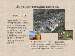 RURALIDADE

Organização do espaço
correspondente a áreas
onde predominam as
actividades ligadas à
agricultura, embora
também existam
actividades turísticas e
algumas indústrias .
Opõe-se ao espaço
 urbano.                   A estes espaços associamos a população
                           rural, ou seja, população que habita nas áreas
                           rurais e trabalha, predominantemente, na
                           agricultura, na pecuária e na silvicultura.
 