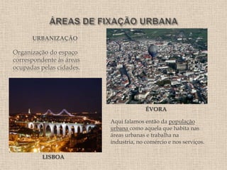 URBANIZAÇÃO

Organização do espaço
correspondente às áreas
ocupadas pelas cidades.




                                        ÉVORA

                          Aqui falamos então da população
                          urbana como aquela que habita nas
                          áreas urbanas e trabalha na
                          industria, no comércio e nos serviços.

          LISBOA
 