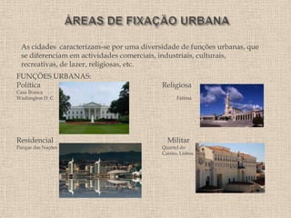 As cidades caracterizam-se por uma diversidade de funções urbanas, que
 se diferenciam em actividades comerciais, industriais, culturais,
 recreativas, de lazer, religiosas, etc.
FUNÇÕES URBANAS:
Política                                  Religiosa
Casa Branca
Washington D. C.                                Fátima




Residencial                                 Militar
Parque das Nações                         Quartel do
                                          Carmo, Lisboa
 