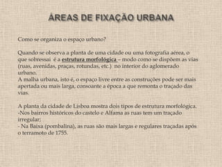 Como se organiza o espaço urbano?

Quando se observa a planta de uma cidade ou uma fotografia aérea, o
que sobressai é a estrutura morfológica – modo como se dispõem as vias
(ruas, avenidas, praças, rotundas, etc.) no interior do aglomerado
urbano.
A malha urbana, isto é, o espaço livre entre as construções pode ser mais
apertada ou mais larga, consoante a época a que remonta o traçado das
vias.

A planta da cidade de Lisboa mostra dois tipos de estrutura morfológica.
-Nos bairros históricos do castelo e Alfama as ruas tem um traçado
irregular;
- Na Baixa (pombalina), as ruas são mais largas e regulares traçadas após
o terramoto de 1755.
 