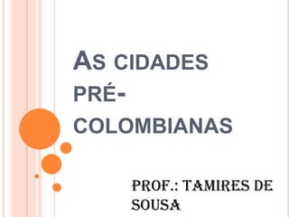 AS CIDADES
PRÉ-
COLOMBIANAS
Prof.: Tamires de
Sousa
 