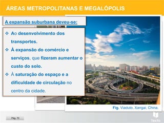 Fig. Congestionamento, Sidney.
Fig. Comércio numa rua de Lisboa.
Fig. Viaduto, Xangai, China.
ÁREAS METROPOLITANAS E MEGALÓPOLIS
 Ao desenvolvimento dos
transportes.
 À expansão do comércio e
serviços, que fizeram aumentar o
custo do solo.
 À saturação do espaço e a
dificuldade de circulação no
centro da cidade.
A expansão suburbana deveu-se:
Pág. 70
 