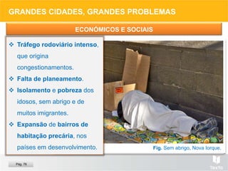 Fig. Favela, Rio de Janeiro.
Fig. Congestionamento, Pequim.
Fig. Sem abrigo, Nova Iorque.
GRANDES CIDADES, GRANDES PROBLEMAS
ECONÓMICOS E SOCIAIS
 Tráfego rodoviário intenso,
que origina
congestionamentos.
 Falta de planeamento.
 Isolamento e pobreza dos
idosos, sem abrigo e de
muitos imigrantes.
 Expansão de bairros de
habitação precária, nos
países em desenvolvimento.
Pág. 76
 
