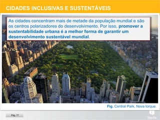 Fig. Central Park, Nova Iorque.
CIDADES INCLUSIVAS E SUSTENTÁVEIS
As cidades concentram mais de metade da população mundial e são
os centros polarizadores do desenvolvimento. Por isso, promover a
sustentabilidade urbana é a melhor forma de garantir um
desenvolvimento sustentável mundial.
Pág. 77
 