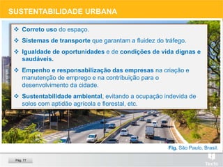 SUSTENTABILIDADE URBANA
 Correto uso do espaço.
 Sistemas de transporte que garantam a fluidez do tráfego.
 Igualdade de oportunidades e de condições de vida dignas e
saudáveis.
 Empenho e responsabilização das empresas na criação e
manutenção de emprego e na contribuição para o
desenvolvimento da cidade.
 Sustentabilidade ambiental, evitando a ocupação indevida de
solos com aptidão agrícola e florestal, etc.
Fig. São Paulo, Brasil.
Pág. 77
 