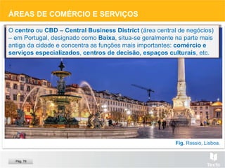 ÁREAS DE COMÉRCIO E SERVIÇOS
O centro ou CBD – Central Business District (área central de negócios)
– em Portugal, designado como Baixa, situa-se geralmente na parte mais
antiga da cidade e concentra as funções mais importantes: comércio e
serviços especializados, centros de decisão, espaços culturais, etc.
Fig. Rossio, Lisboa.
Pág. 79
 