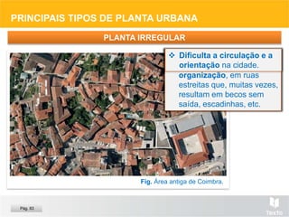 Fig. Área antiga de Coimbra.
PRINCIPAIS TIPOS DE PLANTA URBANA
 Típica das antigas
cidades islâmicas, em
zonas medievais de
cidades europeias e nas
que tiveram ocupação
muçulmana.
PLANTA IRREGULAR
 Desenvolve-se sem
obedecer a nenhuma
organização, em ruas
estreitas que, muitas vezes,
resultam em becos sem
saída, escadinhas, etc.
 Dificulta a circulação e a
orientação na cidade.
Pág. 83
 