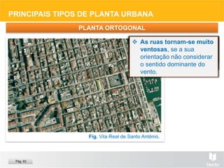 PRINCIPAIS TIPOS DE PLANTA URBANA
PLANTA ORTOGONAL
Fig. Vila Real de Santo António.
 Sem planeamento, pela
divisão dos terrenos, ou
planeada.
 Organiza-se em
quadrícula, com muitos
cruzamentos em ângulo
reto.
 Usada em todas as
épocas, é muito comum
por ser de fácil aplicação
e permitir a divisão regular
da propriedade.
 Alonga os percursos,
quando não há diagonais,
e os cruzamentos
dificultam o trânsito.
 As ruas tornam-se muito
ventosas, se a sua
orientação não considerar
o sentido dominante do
vento.
Pág. 83
 