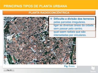 PRINCIPAIS TIPOS DE PLANTA URBANA
PLANTA RADIOCONCÊNTRICA
Fig. Évora.
 Sem planeamento, a partir de
um porto, castelo, etc., ou
planeada.
 Utilizada em cidades onde se
pretende tornar um dado lugar
acessível ou dar-lhe destaque.
 Organiza-se a partir de um
ponto (praça, monumento, etc.)
ou núcleo central (castelo,
centro antigo da cidade, etc.), do
qual saem radiais que são
intersetadas por circulares.
 Torna o centro acessível e
facilita o trânsito, permitindo
ligar as diversas áreas da cidade
sem passar pelo centro.
 Alonga os percursos, pois as
ruas são em arco.
 Dificulta a divisão dos terrenos
pelas parcelas irregulares.
Pág. 83
 