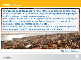 Fig. Cidade de Lisboa.
PORTUGAL…
Cidade – em Portugal
De acordo com a Lei n.º 11/82, Art. 13.º e 14.º, considera-se cidade um
aglomerado populacional contínuo, com um número de eleitores superior a
8000 e, pelo menos, cinco de dez equipamentos coletivos (ex.: instalações
hospitalares com serviço de permanência; farmácias; corporação de
bombeiros, estabelecimentos de ensino, etc.).
Importantes razões de natureza histórica, cultural e arquitetónica poderão
levar a uma ponderação diferente dos requisitos anteriores.
O processo de urbanização foi mais intenso nas décadas de sessenta e
setenta do século XX e, atualmente, perto de três quartos da população
reside em áreas predominantemente urbanas.
Pág. 86
 