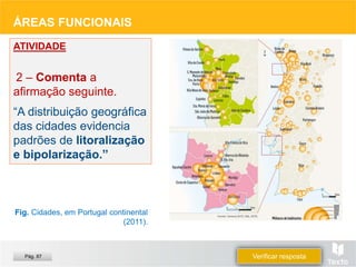 ÁREAS FUNCIONAIS
ATIVIDADE
2 – Comenta a
afirmação seguinte.
“A distribuição geográfica
das cidades evidencia
padrões de litoralização
e bipolarização.”
Fig. Cidades, em Portugal continental
(2011).
Verificar resposta
Pág. 87
 