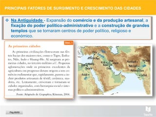  Na Antiguidade - Expansão do comércio e da produção artesanal, a
fixação do poder político-administrativo e a construção de grandes
templos que se tornaram centros de poder político, religioso e
económico.
PRINCIPAIS FATORES DE SURGIMENTO E CRESCIMENTO DAS CIDADES
Pág.68/69
 