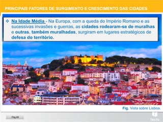 Fig. Vista sobre Lisboa.
 Na Idade Média - Na Europa, com a queda do Império Romano e as
sucessivas invasões e guerras, as cidades rodearam-se de muralhas
e outras, também muralhadas, surgiram em lugares estratégicos de
defesa do território.
PRINCIPAIS FATORES DE SURGIMENTO E CRESCIMENTO DAS CIDADES
Pág.69
 
