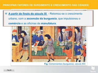  A partir de finais do século XI - Retomou-se o crescimento
urbano, com a ascensão da burguesia, que impulsionou o
comércio e as oficinas de manufatura.
PRINCIPAIS FATORES DE SURGIMENTO E CRESCIMENTO DAS CIDADES
Fig. Comerciantes (burguesia), século XIV.
Pág.69
 