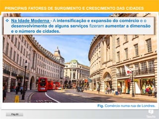Fig. Comércio numa rua de Londres.
 Na Idade Moderna - A intensificação e expansão do comércio e o
desenvolvimento de alguns serviços fizeram aumentar a dimensão
e o número de cidades.
PRINCIPAIS FATORES DE SURGIMENTO E CRESCIMENTO DAS CIDADES
Pág.69
 