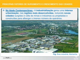 Fig. Área industrial, Alemanha.
 Na Idade Contemporânea - A industrialização gerou uma intensa
urbanização, nas regiões mais desenvolvidas, incluindo novas
cidades surgidas à volta de minas e indústrias ou projetadas e
construídas para albergar o imenso número de operários.
PRINCIPAIS FATORES DE SURGIMENTO E CRESCIMENTO DAS CIDADES
Pág.69
 