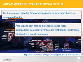 ÁREAS METROPOLITANAS E MEGALÓPOLIS
Se duas ou mais grandes áreas metropolitanas se interligam, forma-se
uma megalópolis.
Área urbana com grande dimensão e vários focos
polarizadores do desenvolvimento (as metrópoles), fortemente
interligados e interdependentes.
Pág. 70
Fig. Vista noturna das principais megalópolis, a nível mundial (2011).
 