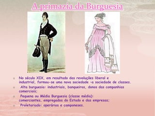 A primazia da BurguesiaNo século XIX, em resultado das revoluções liberal e industrial, formou-se uma nova sociedade –a sociedade de classes. Alta burguesia: industriais, banqueiros, donos das companhias comerciais; Pequena ou Média Burguesia (classe média): comerciantes, empregados do Estado e das empresas; Proletariado: operários e camponeses.